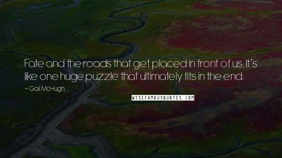 Gail McHugh Quotes: Fate and the roads that get placed in front of us. It's like one huge puzzle that ultimately fits in the end.