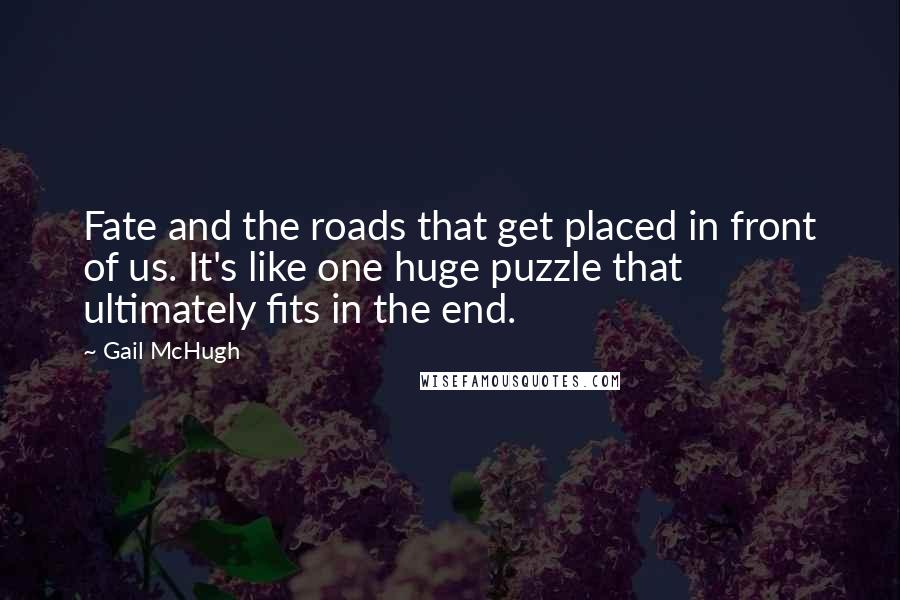 Gail McHugh Quotes: Fate and the roads that get placed in front of us. It's like one huge puzzle that ultimately fits in the end.