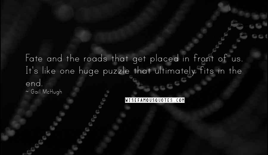 Gail McHugh Quotes: Fate and the roads that get placed in front of us. It's like one huge puzzle that ultimately fits in the end.