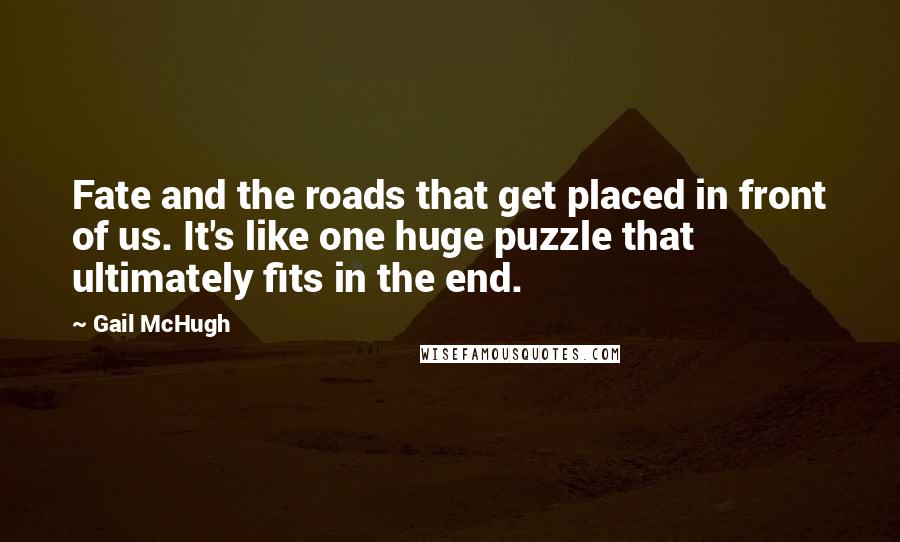 Gail McHugh Quotes: Fate and the roads that get placed in front of us. It's like one huge puzzle that ultimately fits in the end.