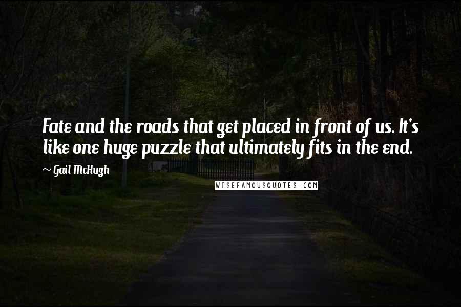 Gail McHugh Quotes: Fate and the roads that get placed in front of us. It's like one huge puzzle that ultimately fits in the end.