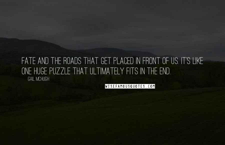 Gail McHugh Quotes: Fate and the roads that get placed in front of us. It's like one huge puzzle that ultimately fits in the end.