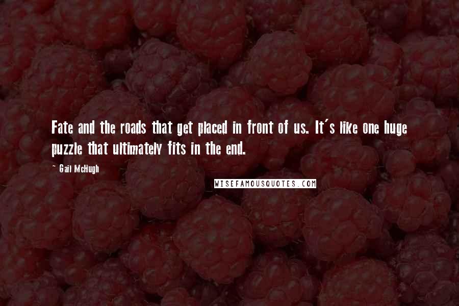 Gail McHugh Quotes: Fate and the roads that get placed in front of us. It's like one huge puzzle that ultimately fits in the end.