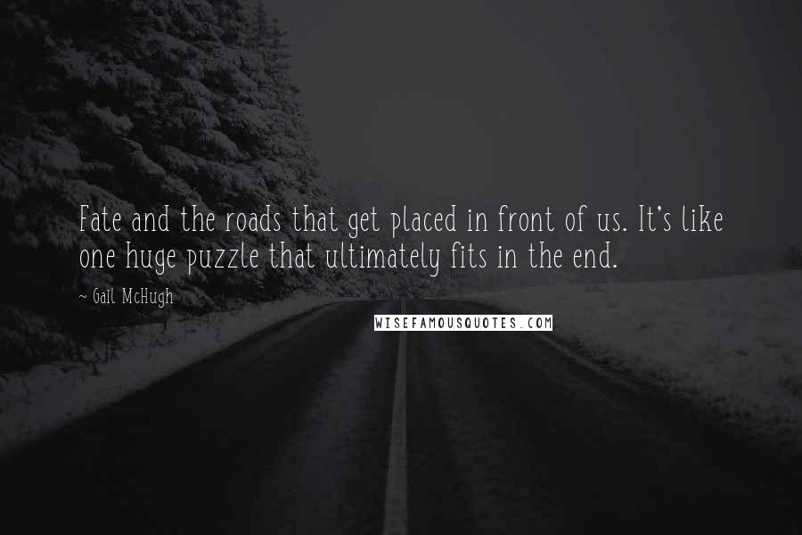 Gail McHugh Quotes: Fate and the roads that get placed in front of us. It's like one huge puzzle that ultimately fits in the end.