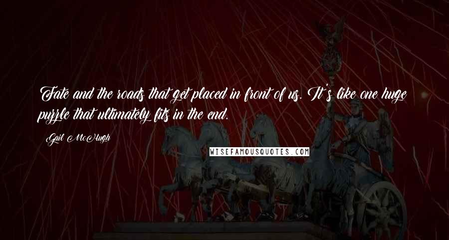 Gail McHugh Quotes: Fate and the roads that get placed in front of us. It's like one huge puzzle that ultimately fits in the end.