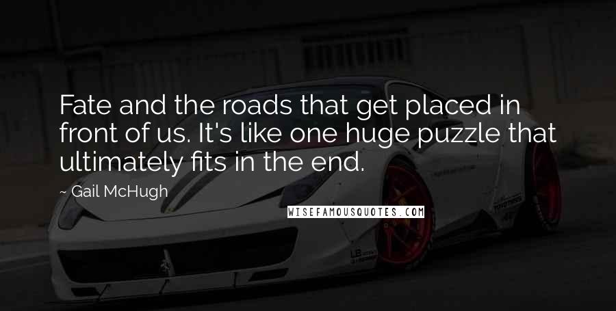 Gail McHugh Quotes: Fate and the roads that get placed in front of us. It's like one huge puzzle that ultimately fits in the end.