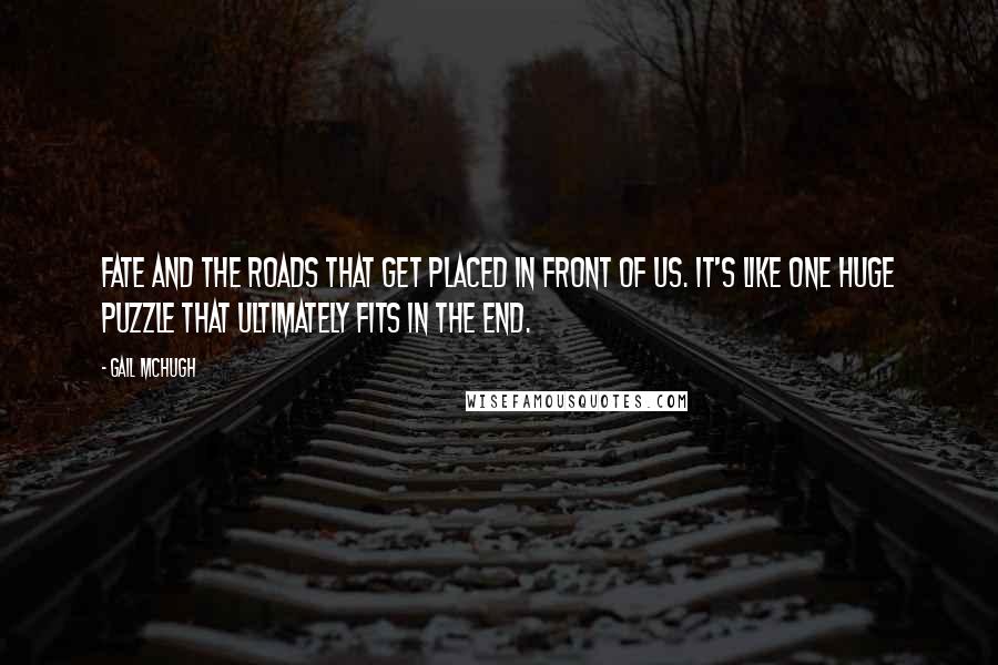 Gail McHugh Quotes: Fate and the roads that get placed in front of us. It's like one huge puzzle that ultimately fits in the end.