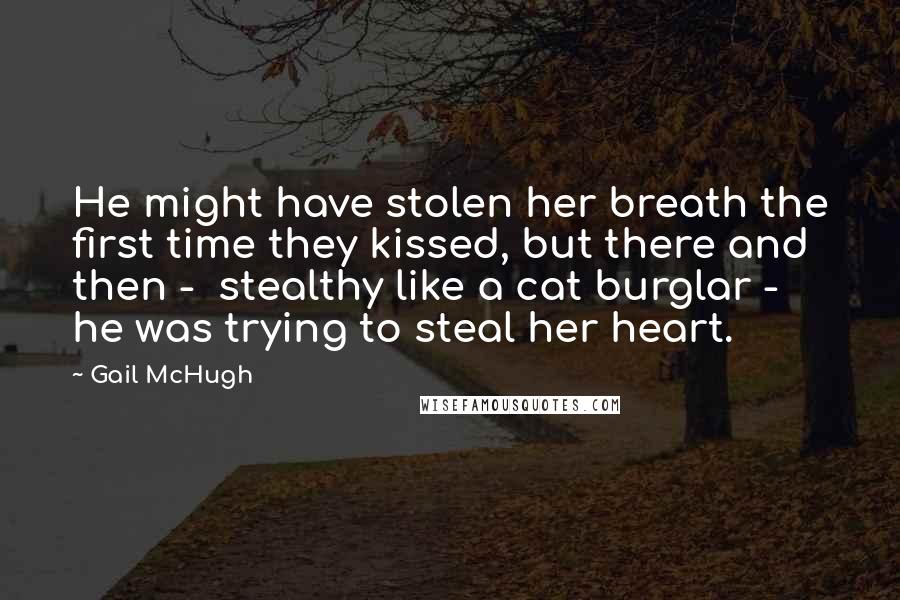 Gail McHugh Quotes: He might have stolen her breath the first time they kissed, but there and then -  stealthy like a cat burglar -  he was trying to steal her heart.