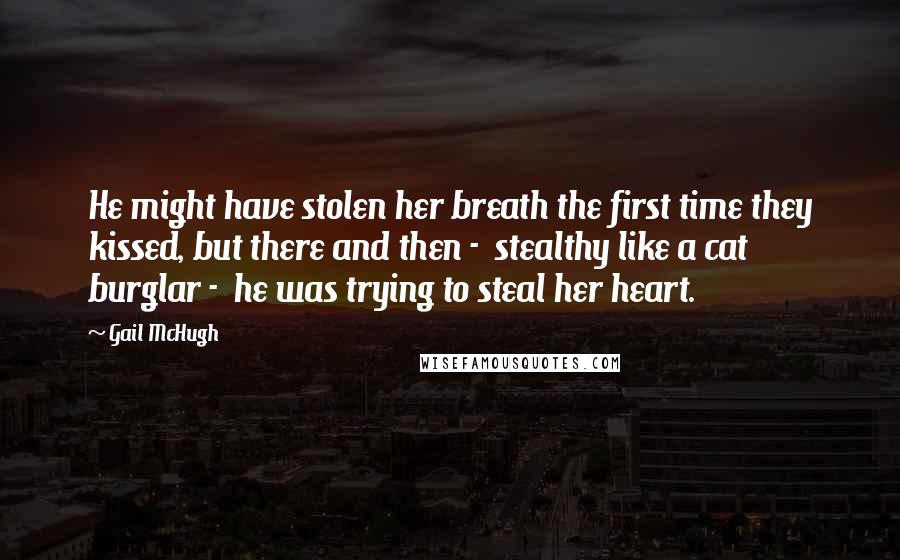 Gail McHugh Quotes: He might have stolen her breath the first time they kissed, but there and then -  stealthy like a cat burglar -  he was trying to steal her heart.