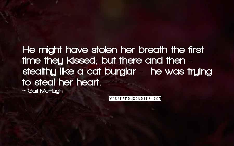 Gail McHugh Quotes: He might have stolen her breath the first time they kissed, but there and then -  stealthy like a cat burglar -  he was trying to steal her heart.