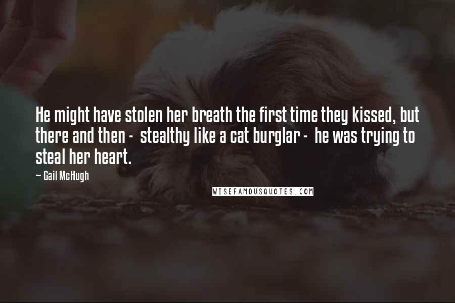 Gail McHugh Quotes: He might have stolen her breath the first time they kissed, but there and then -  stealthy like a cat burglar -  he was trying to steal her heart.