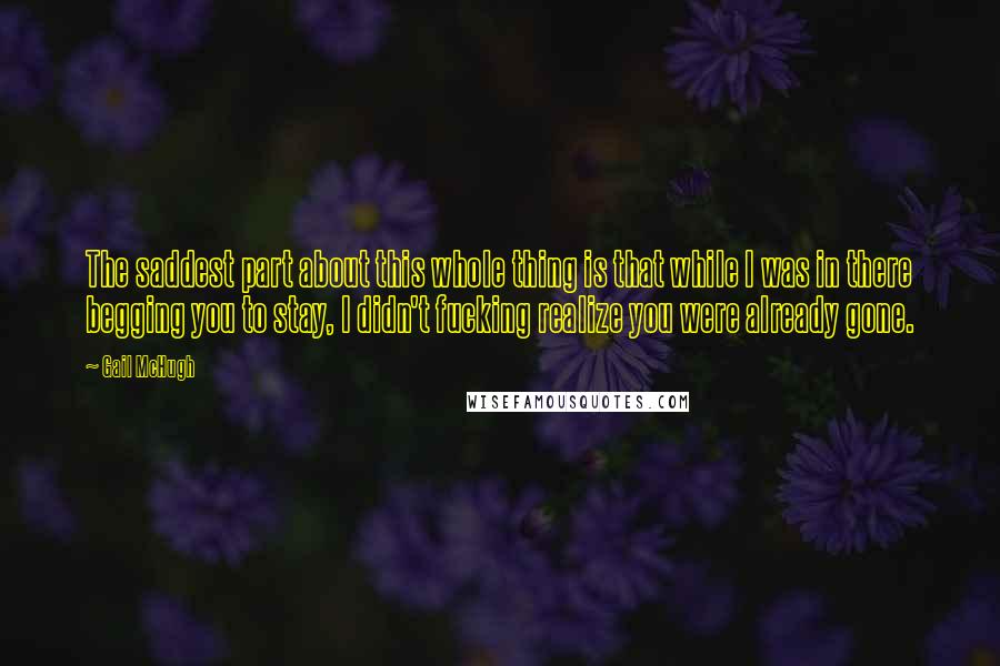 Gail McHugh Quotes: The saddest part about this whole thing is that while I was in there begging you to stay, I didn't fucking realize you were already gone.