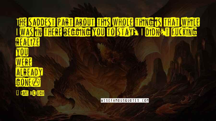 Gail McHugh Quotes: The saddest part about this whole thing is that while I was in there begging you to stay, I didn't fucking realize you were already gone.
