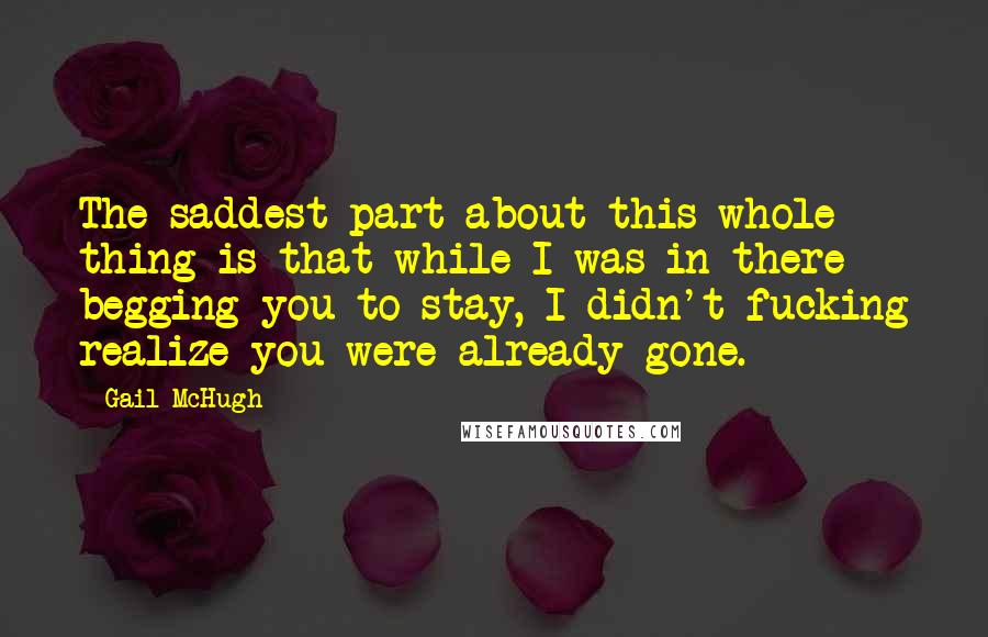 Gail McHugh Quotes: The saddest part about this whole thing is that while I was in there begging you to stay, I didn't fucking realize you were already gone.