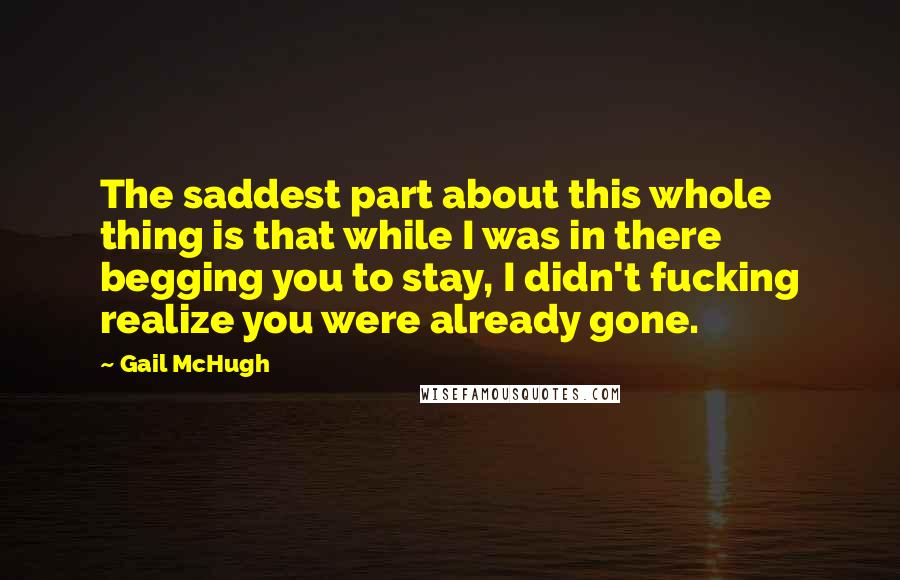 Gail McHugh Quotes: The saddest part about this whole thing is that while I was in there begging you to stay, I didn't fucking realize you were already gone.