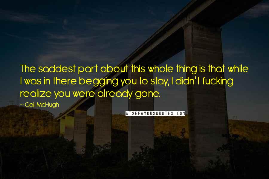 Gail McHugh Quotes: The saddest part about this whole thing is that while I was in there begging you to stay, I didn't fucking realize you were already gone.