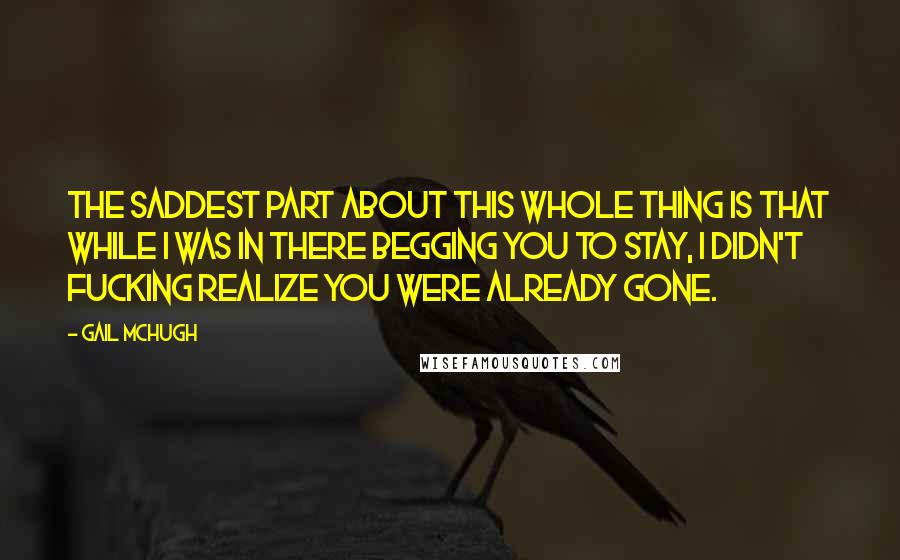 Gail McHugh Quotes: The saddest part about this whole thing is that while I was in there begging you to stay, I didn't fucking realize you were already gone.