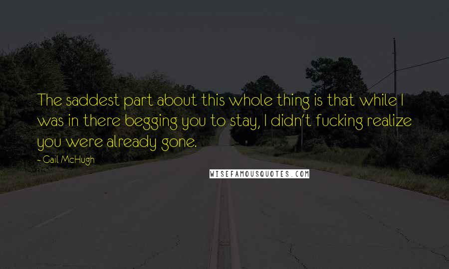 Gail McHugh Quotes: The saddest part about this whole thing is that while I was in there begging you to stay, I didn't fucking realize you were already gone.