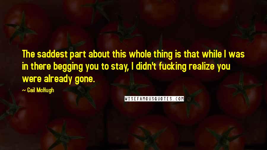 Gail McHugh Quotes: The saddest part about this whole thing is that while I was in there begging you to stay, I didn't fucking realize you were already gone.