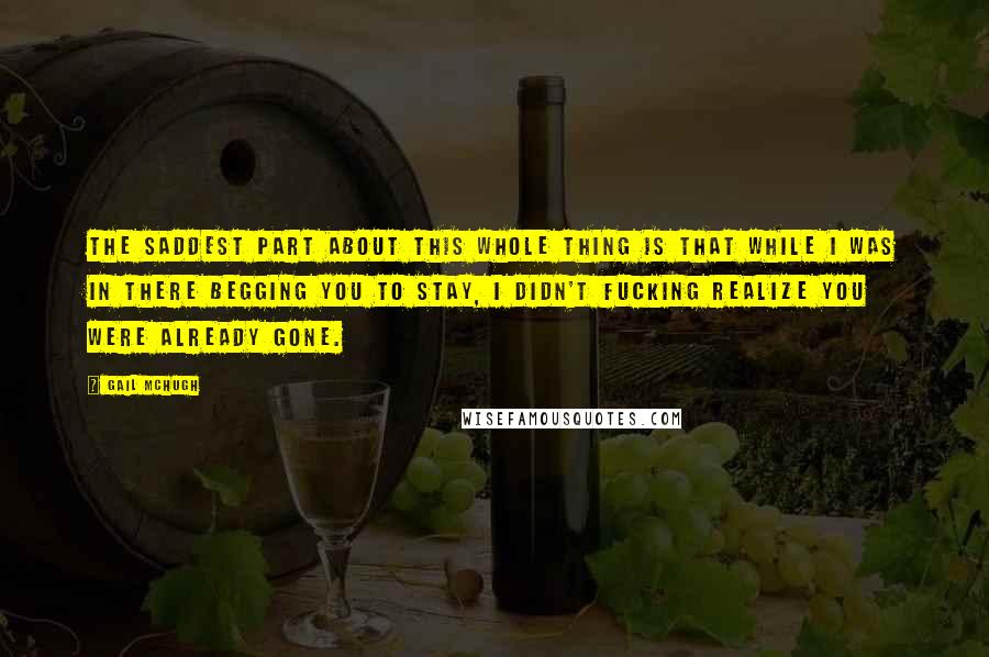Gail McHugh Quotes: The saddest part about this whole thing is that while I was in there begging you to stay, I didn't fucking realize you were already gone.