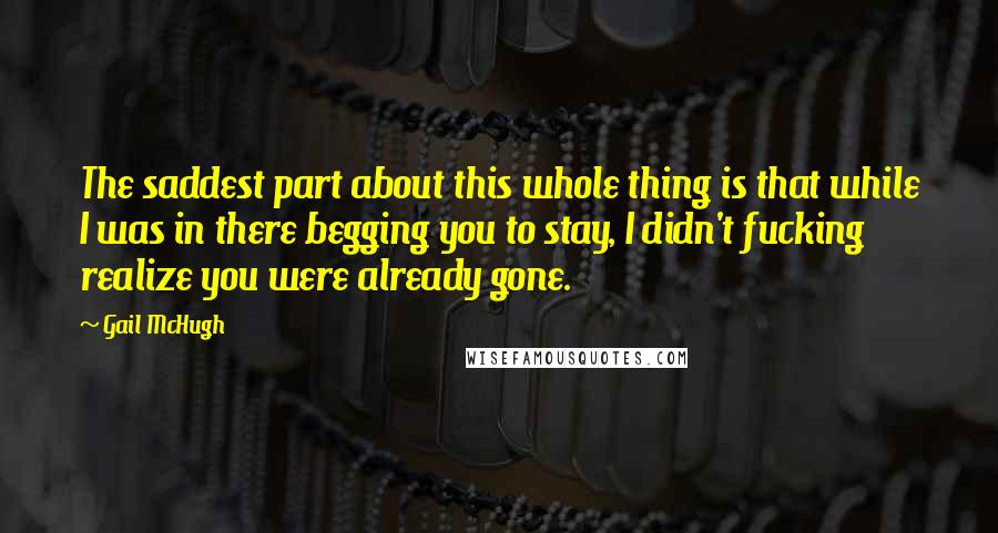 Gail McHugh Quotes: The saddest part about this whole thing is that while I was in there begging you to stay, I didn't fucking realize you were already gone.