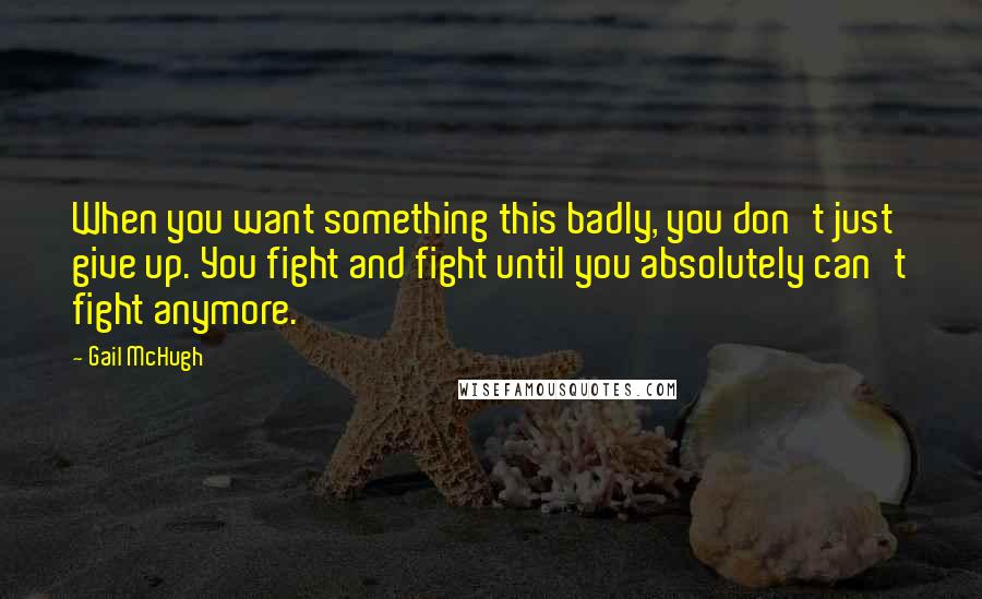 Gail McHugh Quotes: When you want something this badly, you don't just give up. You fight and fight until you absolutely can't fight anymore.