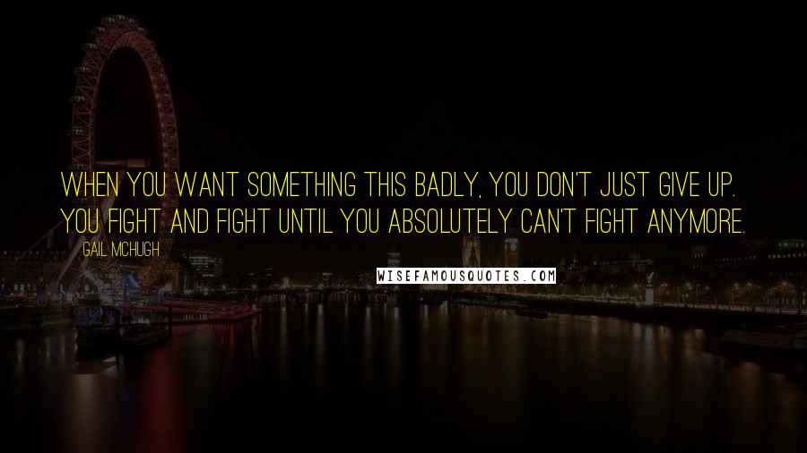 Gail McHugh Quotes: When you want something this badly, you don't just give up. You fight and fight until you absolutely can't fight anymore.