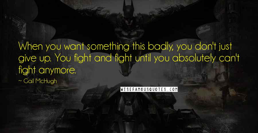 Gail McHugh Quotes: When you want something this badly, you don't just give up. You fight and fight until you absolutely can't fight anymore.