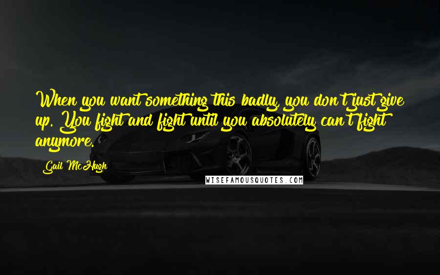 Gail McHugh Quotes: When you want something this badly, you don't just give up. You fight and fight until you absolutely can't fight anymore.