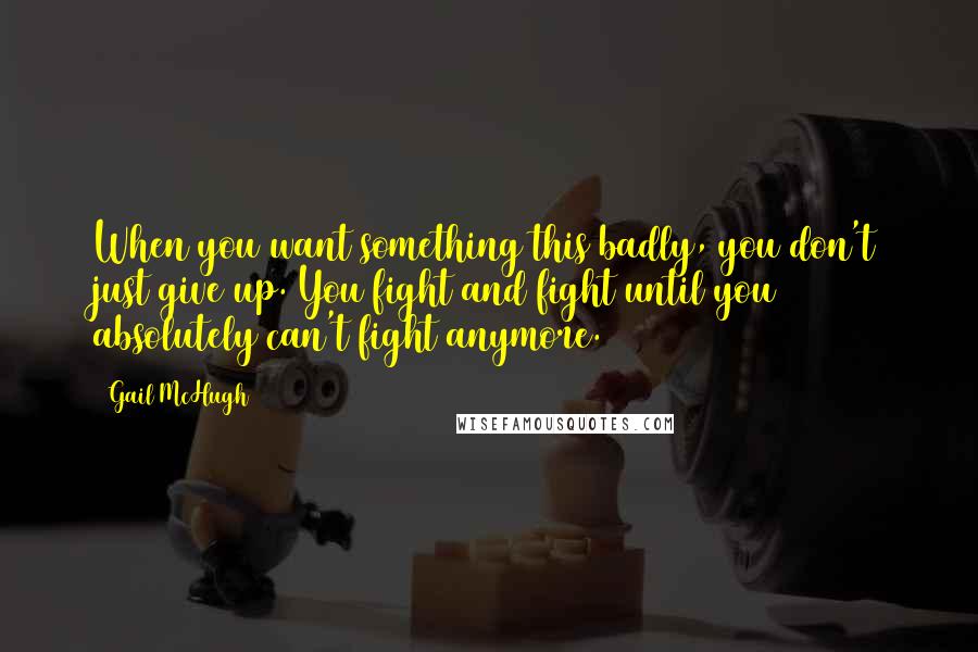 Gail McHugh Quotes: When you want something this badly, you don't just give up. You fight and fight until you absolutely can't fight anymore.