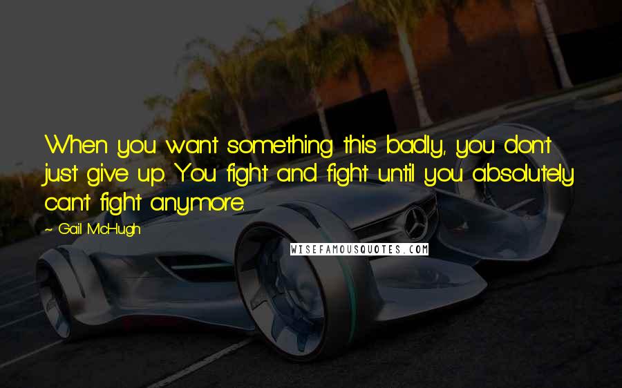 Gail McHugh Quotes: When you want something this badly, you don't just give up. You fight and fight until you absolutely can't fight anymore.