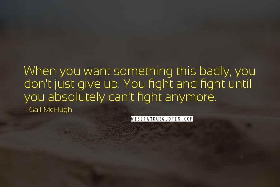 Gail McHugh Quotes: When you want something this badly, you don't just give up. You fight and fight until you absolutely can't fight anymore.