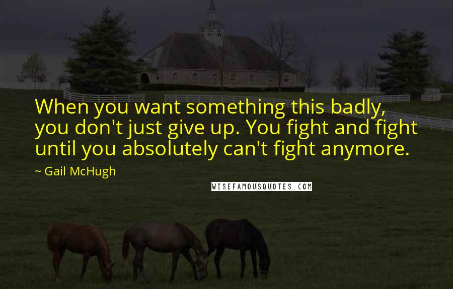 Gail McHugh Quotes: When you want something this badly, you don't just give up. You fight and fight until you absolutely can't fight anymore.