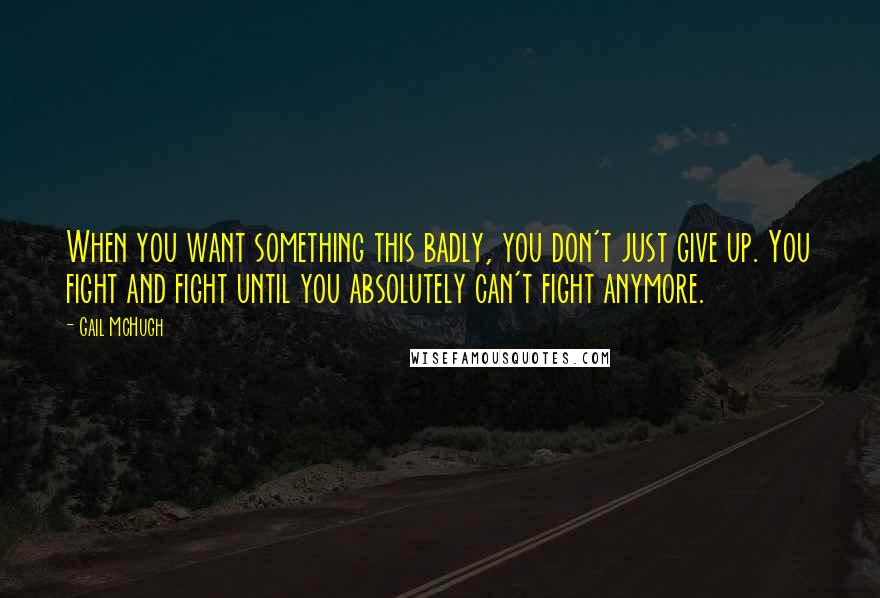 Gail McHugh Quotes: When you want something this badly, you don't just give up. You fight and fight until you absolutely can't fight anymore.