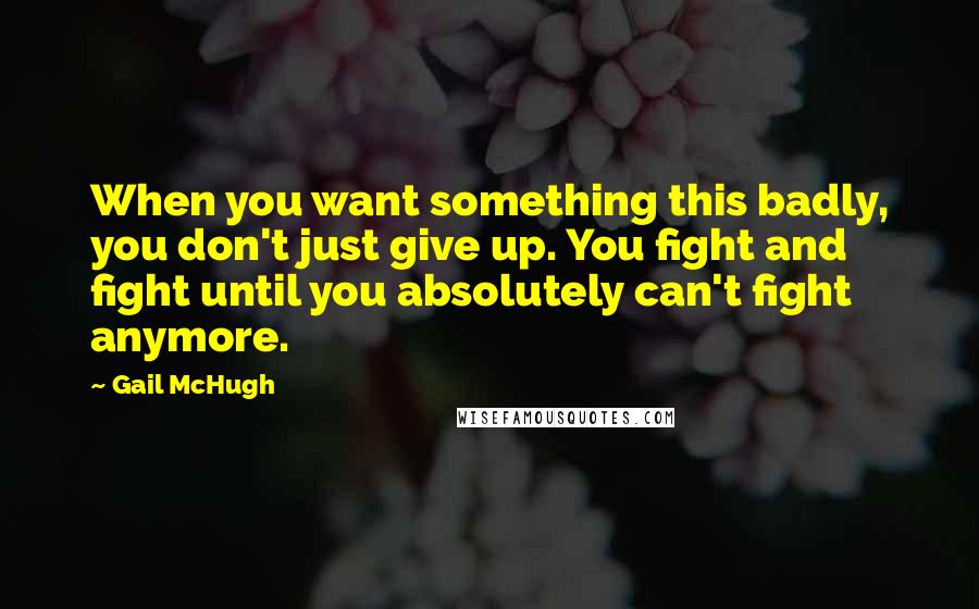 Gail McHugh Quotes: When you want something this badly, you don't just give up. You fight and fight until you absolutely can't fight anymore.