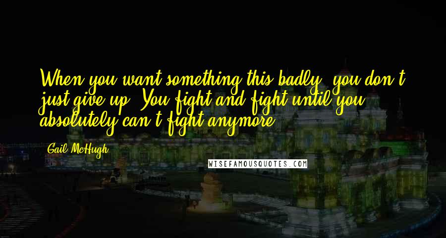 Gail McHugh Quotes: When you want something this badly, you don't just give up. You fight and fight until you absolutely can't fight anymore.