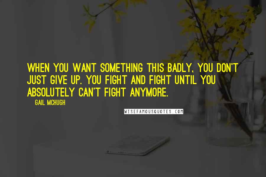 Gail McHugh Quotes: When you want something this badly, you don't just give up. You fight and fight until you absolutely can't fight anymore.