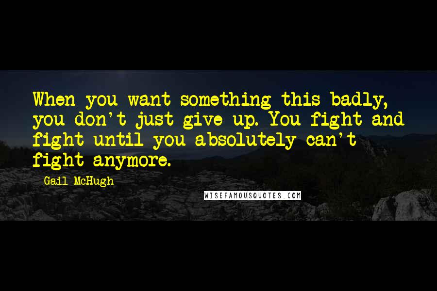 Gail McHugh Quotes: When you want something this badly, you don't just give up. You fight and fight until you absolutely can't fight anymore.