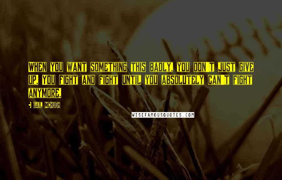 Gail McHugh Quotes: When you want something this badly, you don't just give up. You fight and fight until you absolutely can't fight anymore.