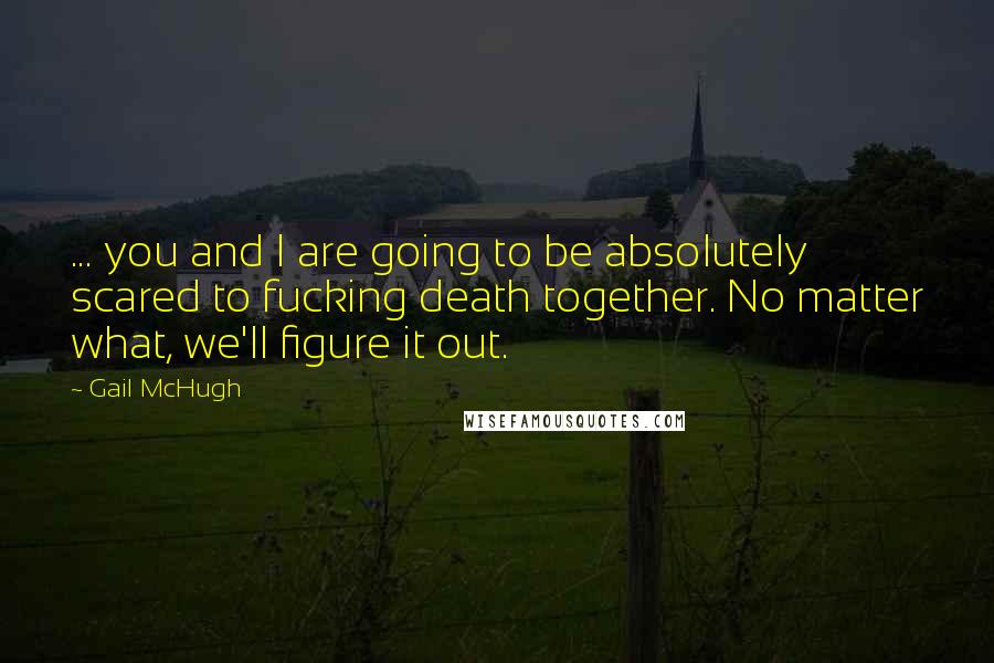 Gail McHugh Quotes: ... you and I are going to be absolutely scared to fucking death together. No matter what, we'll figure it out.
