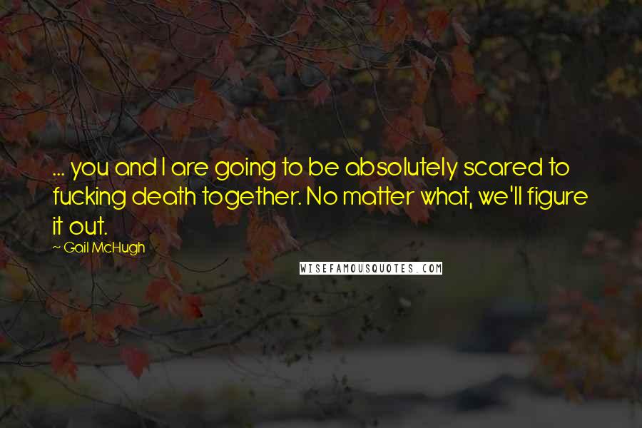 Gail McHugh Quotes: ... you and I are going to be absolutely scared to fucking death together. No matter what, we'll figure it out.