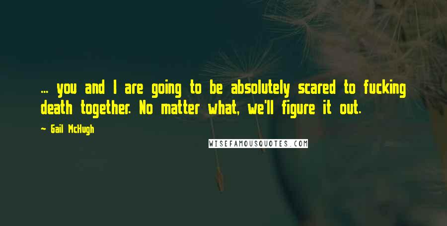 Gail McHugh Quotes: ... you and I are going to be absolutely scared to fucking death together. No matter what, we'll figure it out.