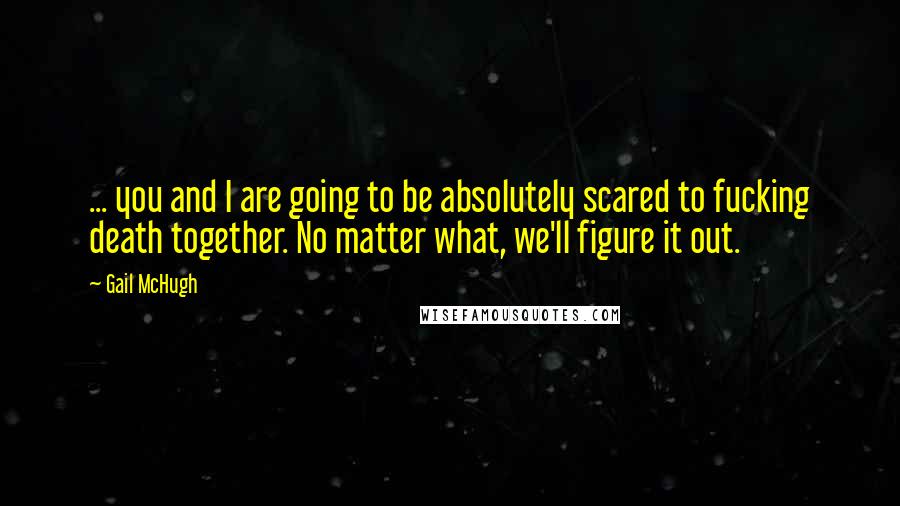 Gail McHugh Quotes: ... you and I are going to be absolutely scared to fucking death together. No matter what, we'll figure it out.