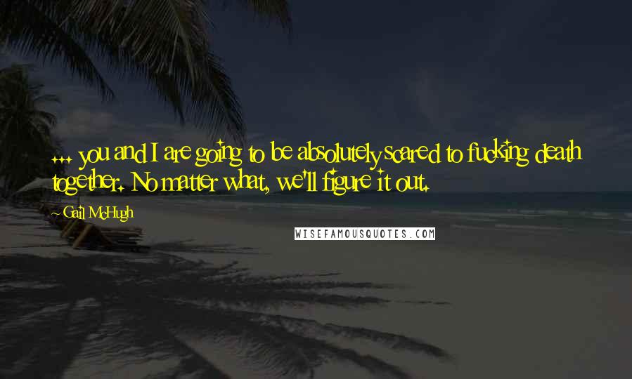 Gail McHugh Quotes: ... you and I are going to be absolutely scared to fucking death together. No matter what, we'll figure it out.