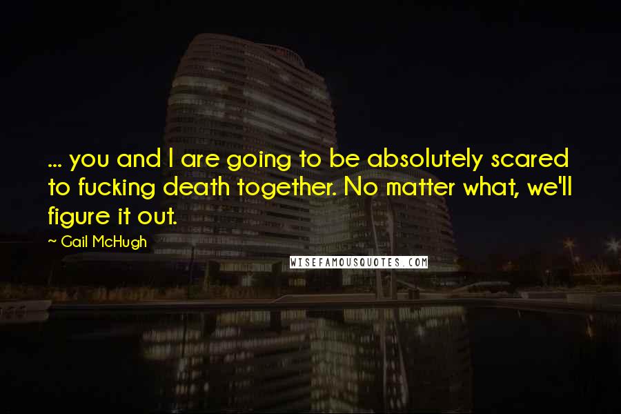 Gail McHugh Quotes: ... you and I are going to be absolutely scared to fucking death together. No matter what, we'll figure it out.