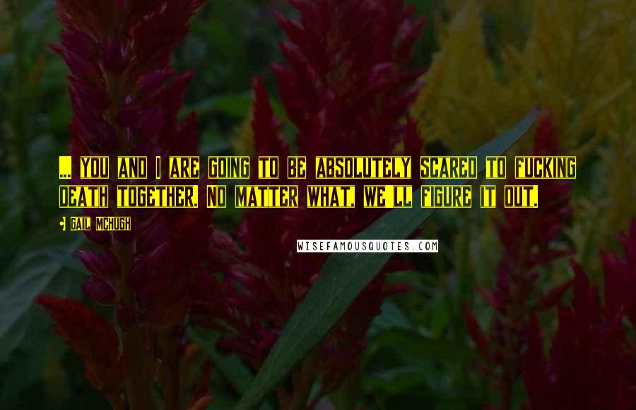 Gail McHugh Quotes: ... you and I are going to be absolutely scared to fucking death together. No matter what, we'll figure it out.