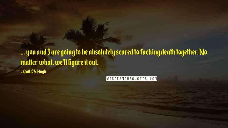 Gail McHugh Quotes: ... you and I are going to be absolutely scared to fucking death together. No matter what, we'll figure it out.