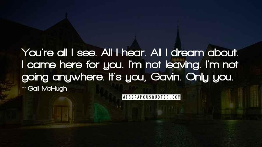 Gail McHugh Quotes: You're all I see. All I hear. All I dream about. I came here for you. I'm not leaving. I'm not going anywhere. It's you, Gavin. Only you.
