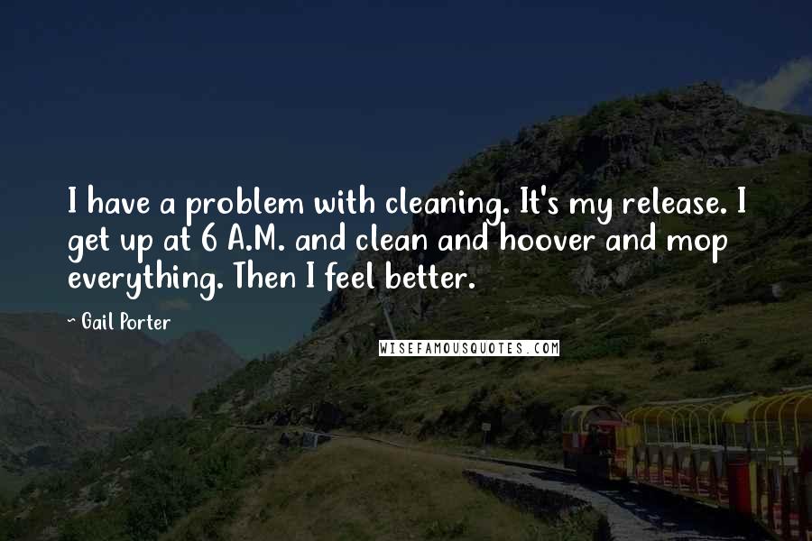 Gail Porter Quotes: I have a problem with cleaning. It's my release. I get up at 6 A.M. and clean and hoover and mop everything. Then I feel better.