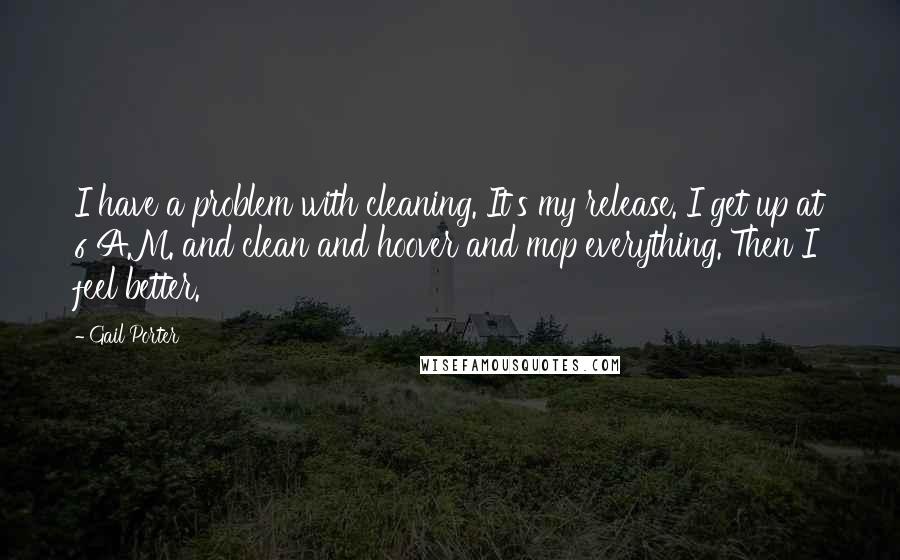 Gail Porter Quotes: I have a problem with cleaning. It's my release. I get up at 6 A.M. and clean and hoover and mop everything. Then I feel better.